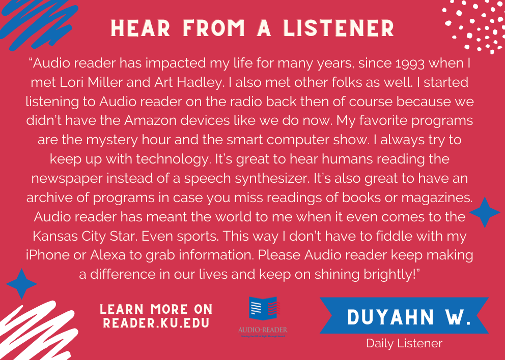 Edited for length: Audio reader has impacted my life for many years, since 1993 when I met Lori Miller and Art Hadley. My favorite programs are mystery hour and the smart computer show. Please Audio reader keep making a difference in our lives and keep on shining brightly!
