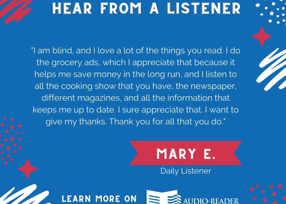 I am blind, and I love a lot of the things you read. I do the grocery ads, which I appreciate because it helps me save money in the long run, and I listen to all the cooking shows you have, the newspaper, different magazines, and all the information that keeps me up to date.